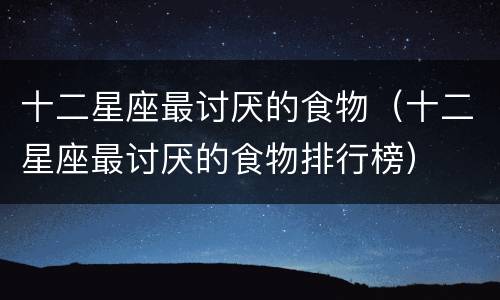 十二星座最讨厌的食物（十二星座最讨厌的食物排行榜）