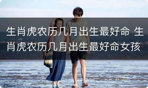 生肖虎农历几月出生最好命 生肖虎农历几月出生最好命女孩