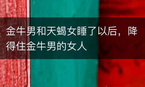 金牛男和天蝎女睡了以后，降得住金牛男的女人