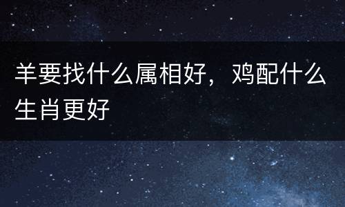 羊要找什么属相好，鸡配什么生肖更好