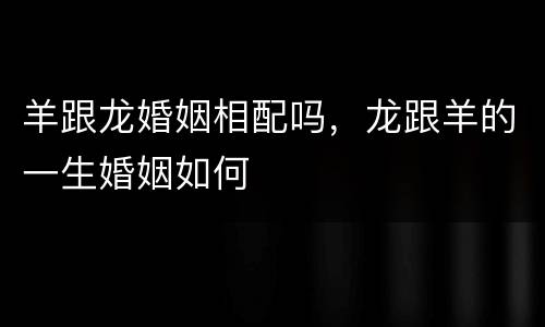 羊跟龙婚姻相配吗，龙跟羊的一生婚姻如何