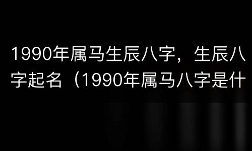 1990年属马生辰八字，生辰八字起名（1990年属马八字是什么命）