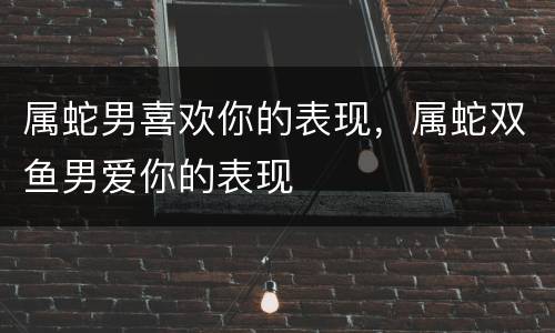 属蛇男喜欢你的表现，属蛇双鱼男爱你的表现