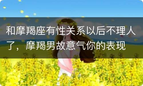 和摩羯座有性关系以后不理人了，摩羯男故意气你的表现