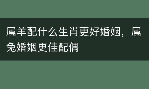 属羊配什么生肖更好婚姻，属兔婚姻更佳配偶