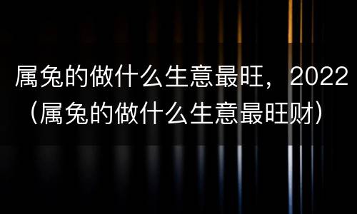 属兔的做什么生意最旺，2022（属兔的做什么生意最旺财）