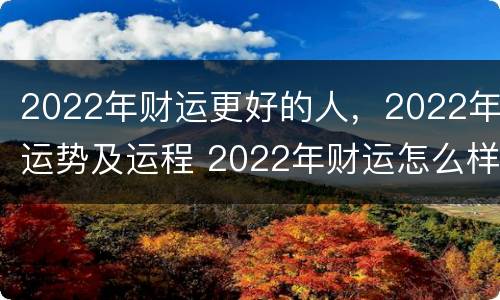 2022年财运更好的人，2022年运势及运程 2022年财运怎么样