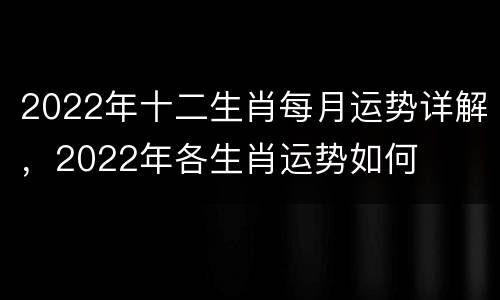 2022年十二生肖每月运势详解，2022年各生肖运势如何