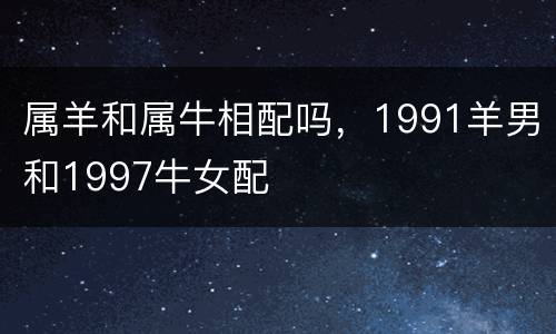 属羊和属牛相配吗，1991羊男和1997牛女配