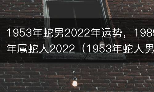1953年蛇男2022年运势，1989年属蛇人2022（1953年蛇人男今年运势）
