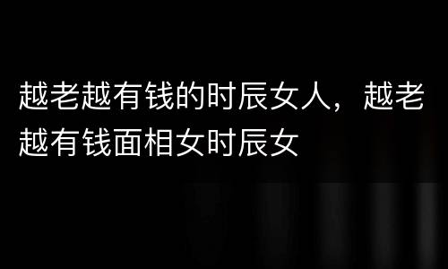 越老越有钱的时辰女人，越老越有钱面相女时辰女