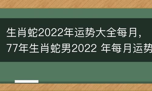 生肖蛇2022年运势大全每月，77年生肖蛇男2022 年每月运势