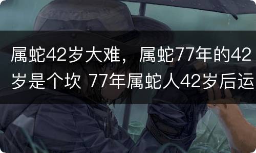 属蛇42岁大难，属蛇77年的42岁是个坎 77年属蛇人42岁后运程