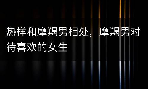 热样和摩羯男相处，摩羯男对待喜欢的女生