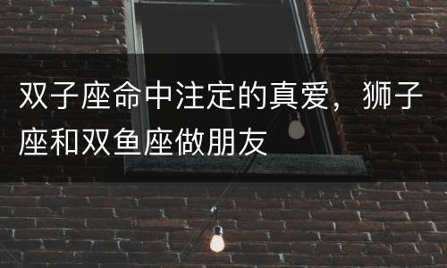 双子座命中注定的真爱，狮子座和双鱼座做朋友