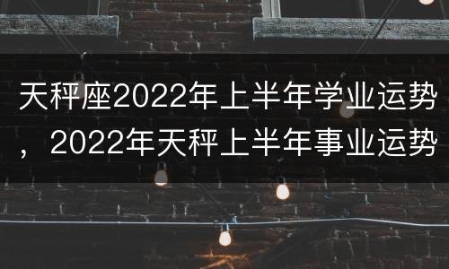 天秤座2022年上半年学业运势，2022年天秤上半年事业运势