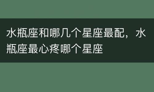 水瓶座和哪几个星座最配，水瓶座最心疼哪个星座