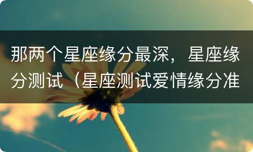 那两个星座缘分最深，星座缘分测试（星座测试爱情缘分准吗）