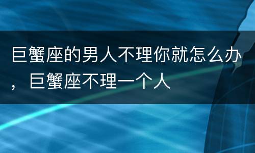 巨蟹座的男人不理你就怎么办，巨蟹座不理一个人