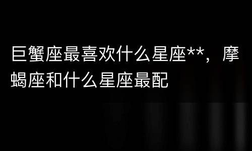 巨蟹座最喜欢什么星座**，摩蝎座和什么星座最配