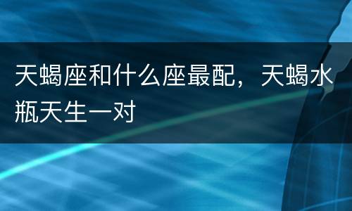 天蝎座和什么座最配，天蝎水瓶天生一对