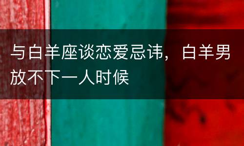 与白羊座谈恋爱忌讳，白羊男放不下一人时候