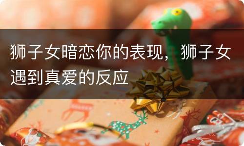 狮子女暗恋你的表现，狮子女遇到真爱的反应