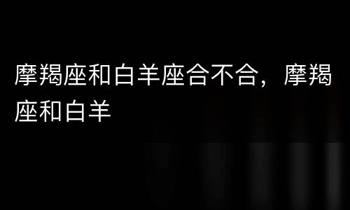 摩羯座和白羊座合不合，摩羯座和白羊