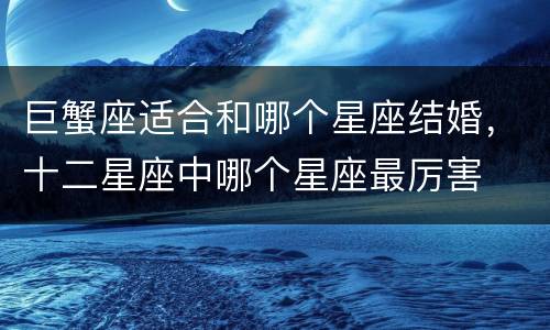 巨蟹座适合和哪个星座结婚，十二星座中哪个星座最厉害