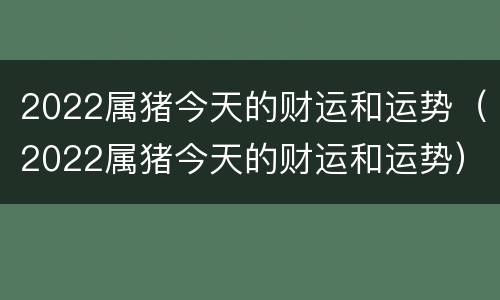 2022属猪今天的财运和运势（2022属猪今天的财运和运势）