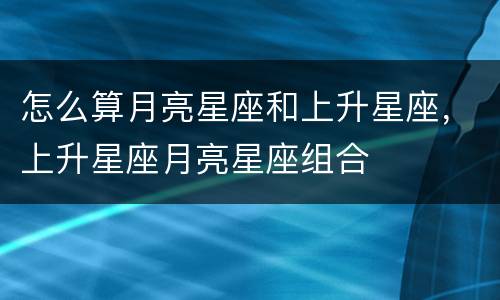 怎么算月亮星座和上升星座，上升星座月亮星座组合