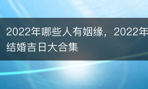 2022年哪些人有姻缘，2022年结婚吉日大合集