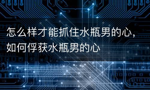 怎么样才能抓住水瓶男的心，如何俘获水瓶男的心