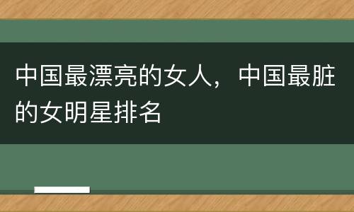 中国最漂亮的女人，中国最脏的女明星排名
