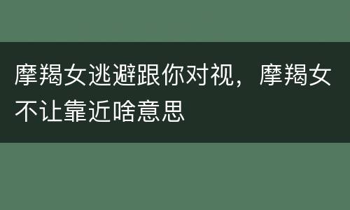 摩羯女逃避跟你对视，摩羯女不让靠近啥意思