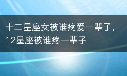十二星座女被谁疼爱一辈子，12星座被谁疼一辈子
