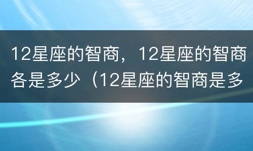 12星座的智商，12星座的智商各是多少（12星座的智商是多少?）