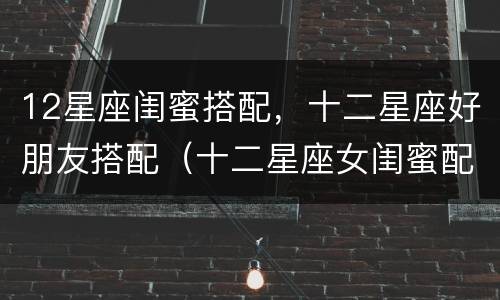 12星座闺蜜搭配，十二星座好朋友搭配（十二星座女闺蜜配对表 星座配对）