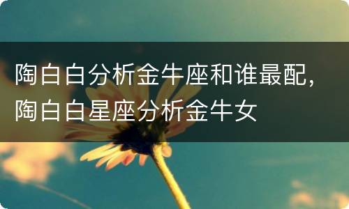 陶白白分析金牛座和谁最配，陶白白星座分析金牛女