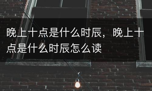 晚上十点是什么时辰，晚上十点是什么时辰怎么读