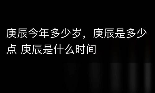 庚辰今年多少岁，庚辰是多少点 庚辰是什么时间