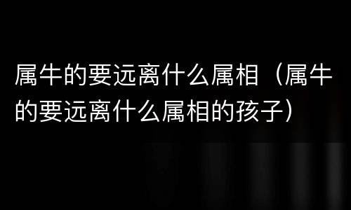 属牛的要远离什么属相（属牛的要远离什么属相的孩子）