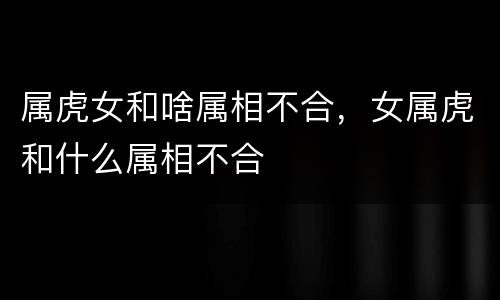 属虎女和啥属相不合，女属虎和什么属相不合