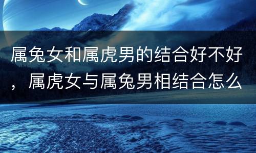 属兔女和属虎男的结合好不好，属虎女与属兔男相结合怎么样