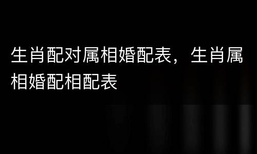 生肖配对属相婚配表，生肖属相婚配相配表