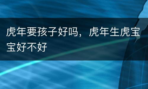 虎年要孩子好吗，虎年生虎宝宝好不好