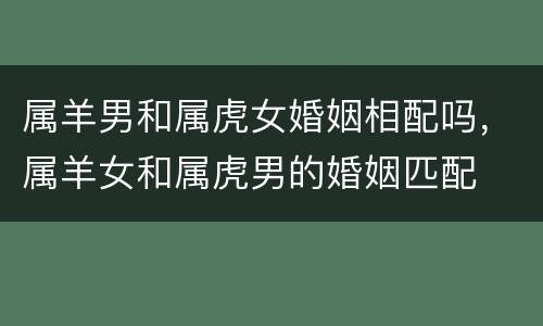 属羊男和属虎女婚姻相配吗，属羊女和属虎男的婚姻匹配