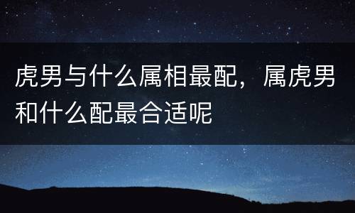 虎男与什么属相最配，属虎男和什么配最合适呢