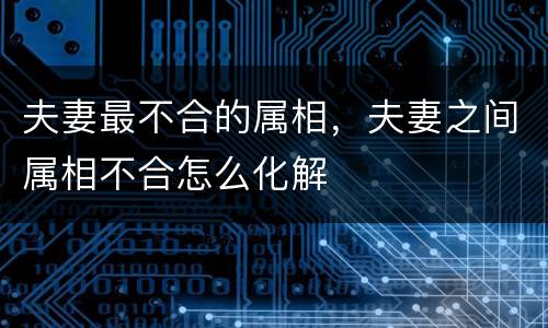 夫妻最不合的属相，夫妻之间属相不合怎么化解