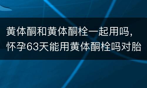 黄体酮和黄体酮栓一起用吗，怀孕63天能用黄体酮栓吗对胎儿有影响吗